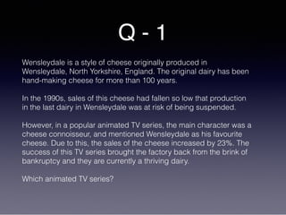Q - 1
Wensleydale is a style of cheese originally produced in
Wensleydale, North Yorkshire, England. The original dairy has been
hand-making cheese for more than 100 years.
In the 1990s, sales of this cheese had fallen so low that production
in the last dairy in Wensleydale was at risk of being suspended.
However, in a popular animated TV series, the main character was a
cheese connoisseur, and mentioned Wensleydale as his favourite
cheese. Due to this, the sales of the cheese increased by 23%. The
success of this TV series brought the factory back from the brink of
bankruptcy and they are currently a thriving dairy.
Which animated TV series?
 