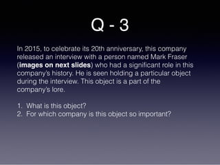 Q - 3
In 2015, to celebrate its 20th anniversary, this company
released an interview with a person named Mark Fraser
(images on next slides) who had a significant role in this
company’s history. He is seen holding a particular object
during the interview. This object is a part of the
company’s lore.
1. What is this object?
2. For which company is this object so important?
 