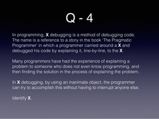 Q - 4
In programming, X debugging is a method of debugging code.
The name is a reference to a story in the book ‘The Pragmatic
Programmer’ in which a programmer carried around a X and
debugged his code by explaining it, line-by-line, to the X.
Many programmers have had the experience of explaining a
problem to someone who does not even know programming, and
then finding the solution in the process of explaining the problem.
In X debugging, by using an inanimate object, the programmer
can try to accomplish this without having to interrupt anyone else.
Identify X.
 