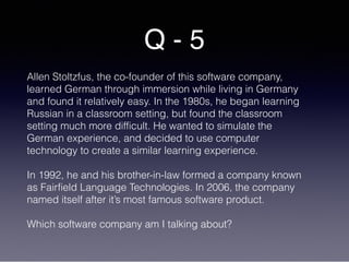 Q - 5
Allen Stoltzfus, the co-founder of this software company,
learned German through immersion while living in Germany
and found it relatively easy. In the 1980s, he began learning
Russian in a classroom setting, but found the classroom
setting much more difficult. He wanted to simulate the
German experience, and decided to use computer
technology to create a similar learning experience.
In 1992, he and his brother-in-law formed a company known
as Fairfield Language Technologies. In 2006, the company
named itself after it’s most famous software product.
Which software company am I talking about?
 