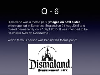 Q - 6
Dismaland was a theme park (images on next slides)
which opened in Somerset, England on 21 Aug 2015 and
closed permanently on 27 Sept 2015. It was intended to be
“a sinister twist on Disneyland”.
Which famous person was behind this theme park?
 