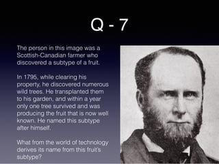 Q - 7
The person in this image was a
Scottish-Canadian farmer who
discovered a subtype of a fruit.
In 1795, while clearing his
property, he discovered numerous
wild trees. He transplanted them
to his garden, and within a year
only one tree survived and was
producing the fruit that is now well
known. He named this subtype
after himself.
What from the world of technology
derives its name from this fruit’s
subtype?
 