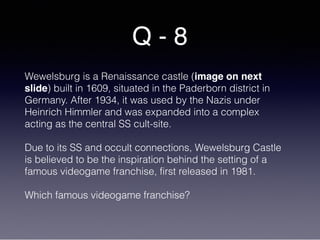 Q - 8
Wewelsburg is a Renaissance castle (image on next
slide) built in 1609, situated in the Paderborn district in
Germany. After 1934, it was used by the Nazis under
Heinrich Himmler and was expanded into a complex
acting as the central SS cult-site.
Due to its SS and occult connections, Wewelsburg Castle
is believed to be the inspiration behind the setting of a
famous videogame franchise, first released in 1981.
Which famous videogame franchise?
 