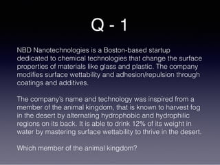 Q - 1
NBD Nanotechnologies is a Boston-based startup
dedicated to chemical technologies that change the surface
properties of materials like glass and plastic. The company
modifies surface wettability and adhesion/repulsion through
coatings and additives.
The company’s name and technology was inspired from a
member of the animal kingdom, that is known to harvest fog
in the desert by alternating hydrophobic and hydrophilic
regions on its back. It is able to drink 12% of its weight in
water by mastering surface wettability to thrive in the desert.
Which member of the animal kingdom?
 