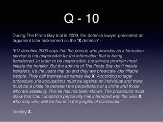 Q - 10
During The Pirate Bay trial in 2009, the defense lawyer presented an
argument later nicknamed as the "X defense" -
"EU directive 2000 says that the person who provides an information
service is not responsible for the information that is being
transferred. In order to be responsible, the service provider must
initiate the transfer. But the admins of The Pirate Bay don’t initiate
transfers. It’s the users that do and they are physically identifiable
people. They call themselves names like X. According to legal
procedure, the accusations must be against an individual and there
must be a close tie between the perpetrators of a crime and those
who are assisting. This tie has not been shown. The prosecutor must
show that Carl Lundström personally has interacted with the user X,
who may very well be found in the jungles of Cambodia."
Identify X.
 