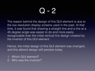 Q - 2
The reason behind the design of this GUI element is due to
the low resolution display screens used in the past. At that
time, it was found that drawing a straight line and a line at a
45 degree angle was easier to do and more easily
recognizable than the initial vertical line design created by
the inventor of this GUI element.
Hence, the initial design of this GUI element was changed,
and this altered design still persists today.
1. Which GUI element?
2. Who was the inventor?
 