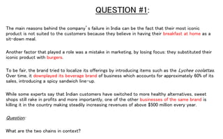 QUESTION #1:
The main reasons behind the company’s failure in India can be the fact that their most iconic
product is not suited to the customers because they believe in having their breakfast at home as a
sit-down meal.
Another factor that played a role was a mistake in marketing, by losing focus: they substituted their
iconic product with burgers.
To be fair, the brand tried to localize its offerings by introducing items such as the Lychee coolattas.
Over time, it downplayed its beverage brand of business which accounts for approximately 60% of its
sales, introducing a spicy sandwich line-up.
While some experts say that Indian customers have switched to more healthy alternatives, sweet
shops still rake in profits and more importantly, one of the other businesses of the same brand is
killing it in the country making steadily increasing revenues of above $500 million every year.
Question:
What are the two chains in context?
 