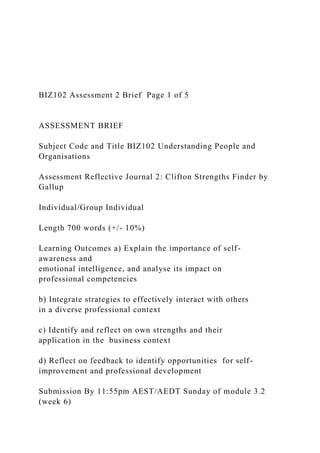 BIZ102 Assessment 2 Brief Page 1 of 5
ASSESSMENT BRIEF
Subject Code and Title BIZ102 Understanding People and
Organisations
Assessment Reflective Journal 2: Clifton Strengths Finder by
Gallup
Individual/Group Individual
Length 700 words (+/- 10%)
Learning Outcomes a) Explain the importance of self-
awareness and
emotional intelligence, and analyse its impact on
professional competencies
b) Integrate strategies to effectively interact with others
in a diverse professional context
c) Identify and reflect on own strengths and their
application in the business context
d) Reflect on feedback to identify opportunities for self-
improvement and professional development
Submission By 11:55pm AEST/AEDT Sunday of module 3.2
(week 6)
 