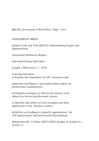 BIZ102_Assessment 4 Brief.Docx Page 1 of 6
ASSESSMENT BRIEF
Subject Code and Title BIZ102 Understanding People and
Organisations
Assessment Reflective Report
Individual/Group Individual
Length 1,500 words (+/- 10%)
Learning Outcomes
a) Explain the importance of self- awareness and
emotional intelligence, and analyse their impact on
professional competencies
b) Integrate strategies to effectively interact with
others in a diverse professional context
c) Identify and reflect on own strengths and their
application in the business context
d) Reflect on feedback to identify opportunities for
self-improvement and professional development
Submission By 11:55pm AEST/AEDT Sunday of module 6.1
(week 11)
 