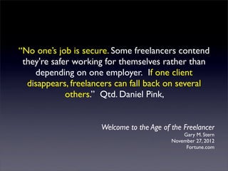 “No one’s job is secure. Some freelancers contend
 they're safer working for themselves rather than
    depending on one employer.  If one client
  disappears, freelancers can fall back on several
             others.” Qtd. Daniel Pink,


                     Welcome to the Age of the Freelancer
                                               Gary M. Stern
                                           November 27, 2012
                                                Fortune.com
 