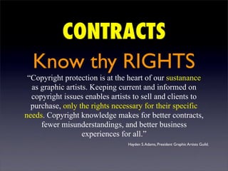 CONTRACTS
  Know thy RIGHTS
 “Copyright protection is at the heart of our sustanance
  as graphic artists. Keeping current and informed on
  copyright issues enables artists to sell and clients to
  purchase, only the rights necessary for their specific
needs. Copyright knowledge makes for better contracts,
     fewer misunderstandings, and better business
                   experiences for all.”
                                 Hayden S. Adams, President Graphic Artists Guild.
 
