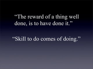 “The reward of a thing well
done, is to have done it.”

“Skill to do comes of doing.”
 