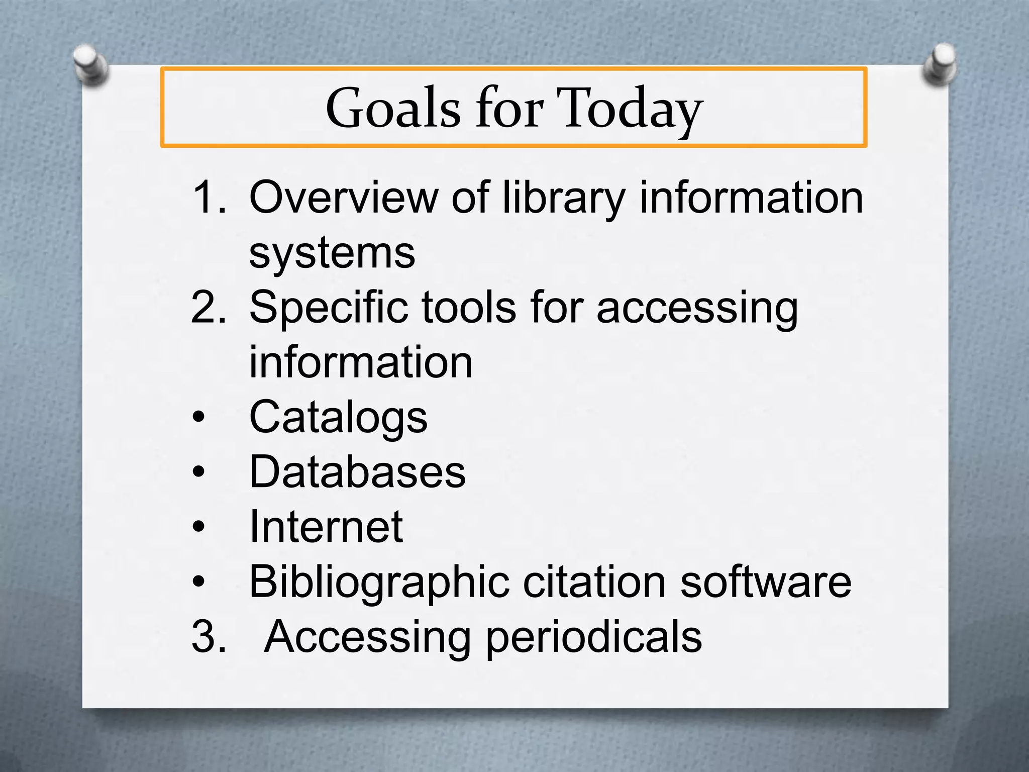 Goals for Today
1. Overview of library information
systems
2. Specific tools for accessing
information
• Catalogs
• Databases
• Internet
• Bibliographic citation software
3. Accessing periodicals

 
