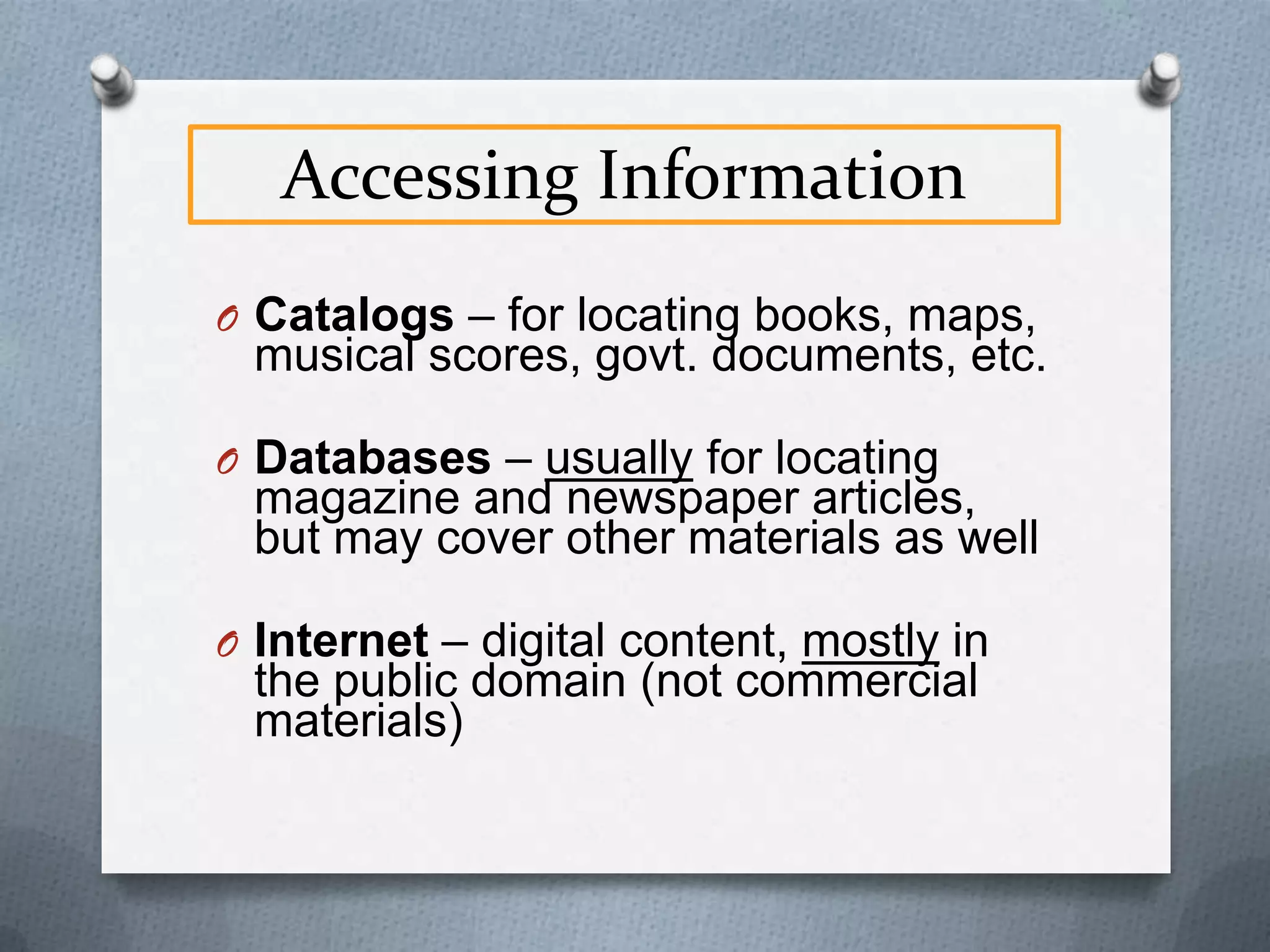 Accessing Information
O Catalogs – for locating

books, maps, musical scores, govt.
documents, etc.

O Databases – usually for locating

magazine and newspaper
articles, but may cover other
materials as well

O Internet – digital content, mostly in

the public domain (not commercial
materials)

 