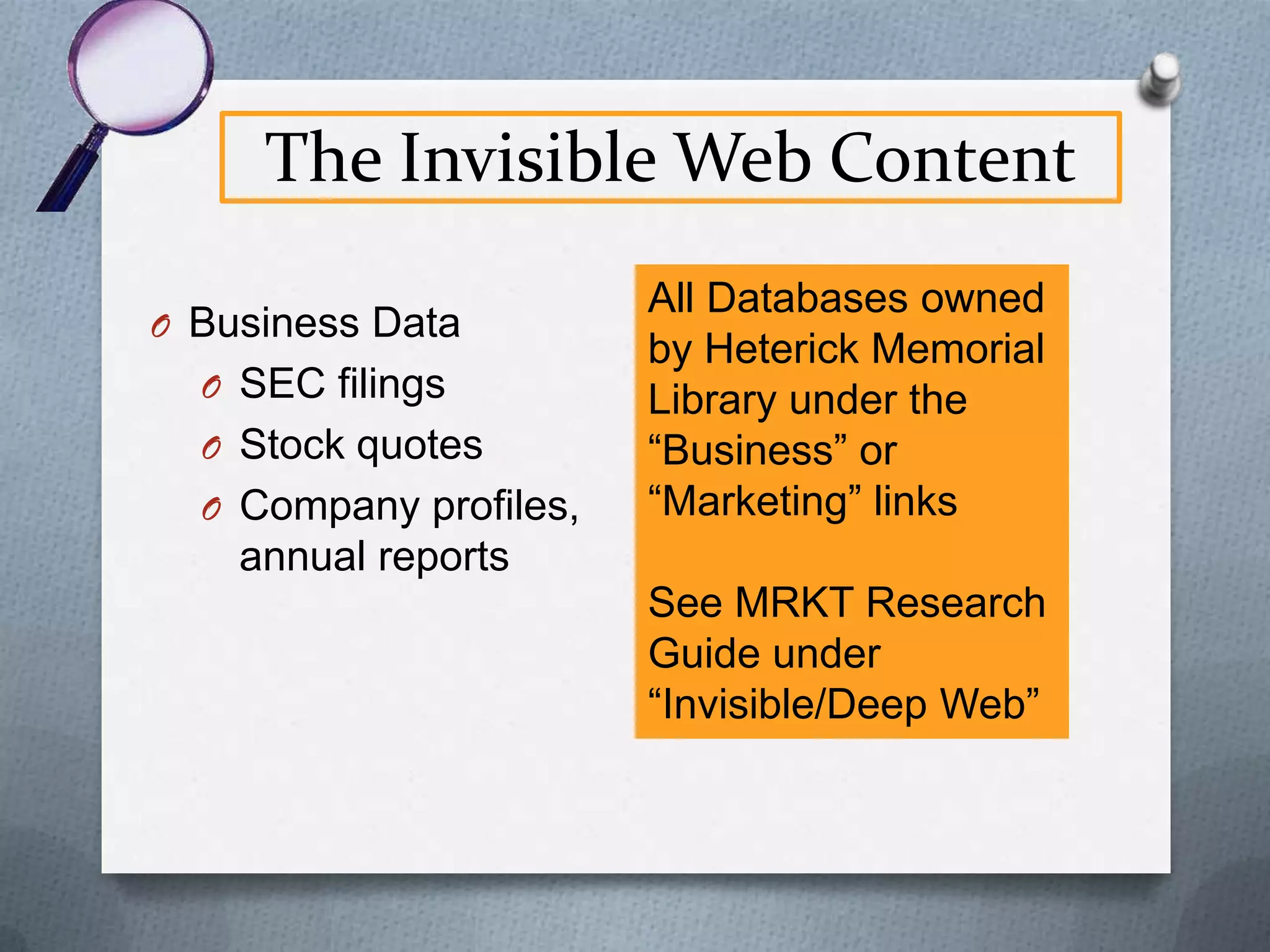 The Invisible Web
O Invisible Web content is “dynamic” or

changing
O Contains bits of information stored in a
database and pulled together on-the-fly
into a Web page at your request
O Page doesn’t exist until you request it
O Similar to a mail merged document

 