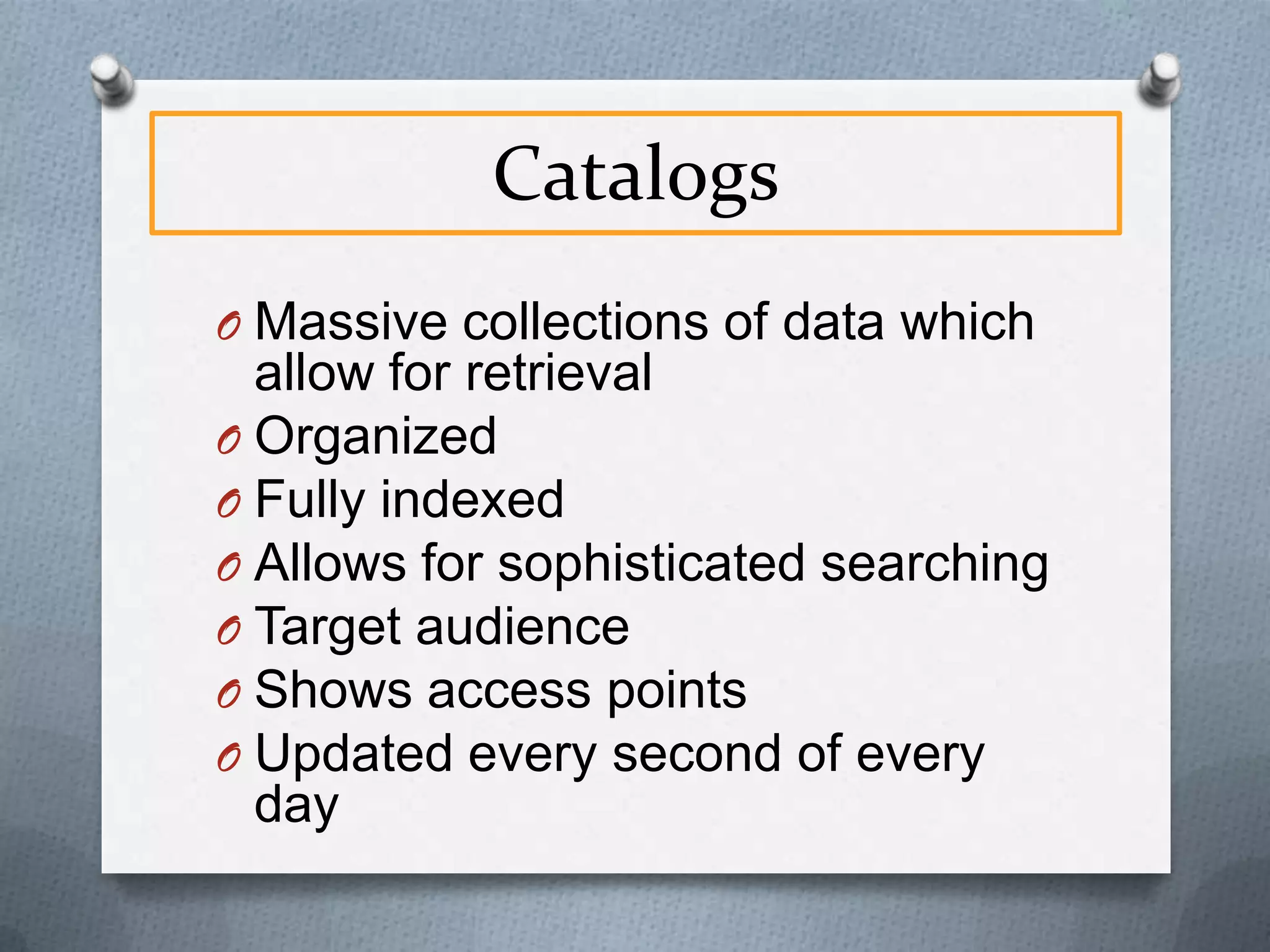 Catalogs
O Massive collections of data which

allow for retrieval
O Organized
O Fully indexed
O Allows for sophisticated searching
O Target audience
O Shows access points
O Updated every second of every
day

 