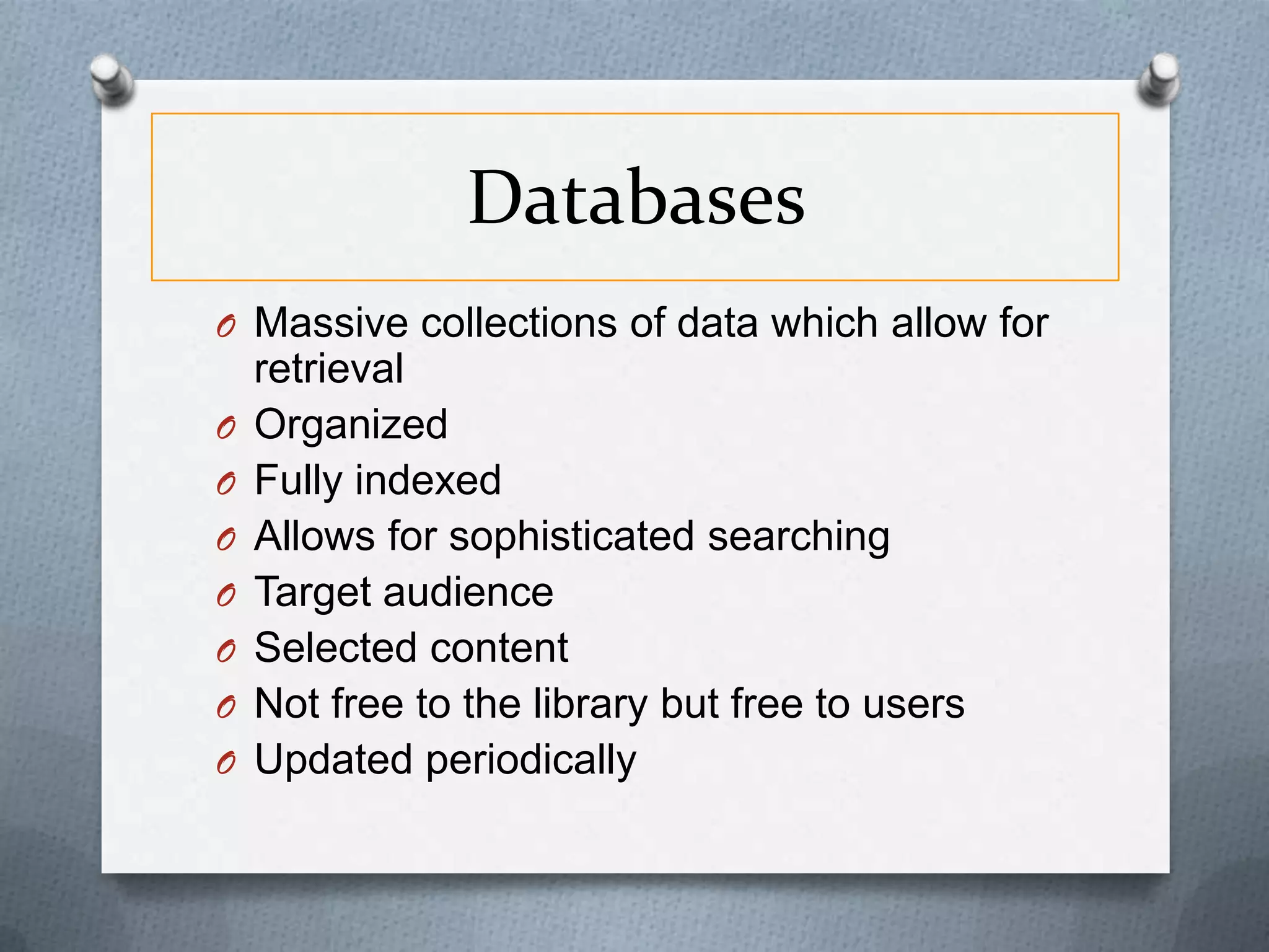Databases
O Massive collections of data which allow for
O
O
O
O
O
O
O

retrieval
Organized
Fully indexed
Allows for sophisticated searching
Target audience
Selected content
Not free to the library but free to users
Updated periodically

 