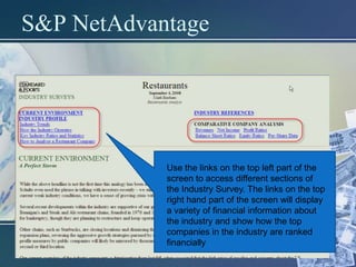 S&P NetAdvantage




            Use the links on the top left part of the
            screen to access different sections of
            the Industry Survey. The links on the top
            right hand part of the screen will display
            a variety of financial information about
            the industry and show how the top
            companies in the industry are ranked
            financially
 