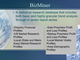 BizMiner
• A statistical research database that includes
  both basic and highly granular trend analysis
  through in seven report series:

•Industry Financial       •Sole Proprietor Profit
Profiles                  and Loss Profiles
•US Market Research       •Startup Proprietor Profit
Profiles                  and Loss Profiles
•Local (State and Metro   •Local Market Vitality
Area) Market Research     Profiles
Profiles                  •Area Demographic
                          Profiles
 
