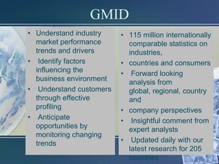 GMID
• Understand industry    • 115 million internationally
  market performance       comparable statistics on
  trends and drivers       industries,
• Identify factors       • countries and consumers
  influencing the        • Forward looking
  business environment     analysis from
• Understand customers     global, regional, country
  through effective        and
  profiling              • company perspectives
• Anticipate             • Insightful comment from
  opportunities by         expert analysts
  monitoring changing
  trends                 • Updated daily with our
                           latest research for 205
                           countries
 