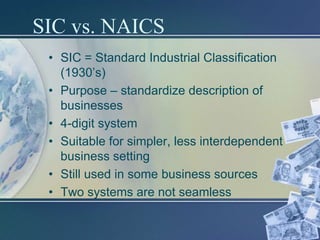 SIC vs. NAICS
 • SIC = Standard Industrial Classification
   (1930’s)
 • Purpose – standardize description of
   businesses
 • 4-digit system
 • Suitable for simpler, less interdependent
   business setting
 • Still used in some business sources
 • Two systems are not seamless
 