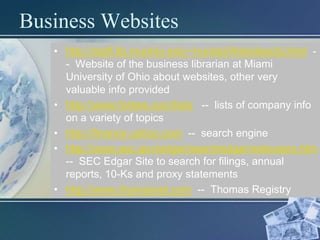 Business Websites
   • http://staff.lib.muohio.edu/~hurstsj/Websites/bj.html -
     - Website of the business librarian at Miami
     University of Ohio about websites, other very
     valuable info provided
   • http://www.forbes.com/lists -- lists of company info
     on a variety of topics
   • http://finance.yahoo.com -- search engine
   • http://www.sec.gov/edgar/searchedgar/webusers.htm
     -- SEC Edgar Site to search for filings, annual
     reports, 10-Ks and proxy statements
   • http://www.thomasnet.com -- Thomas Registry
 