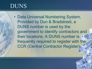 DUNS
• Data Universal Numbering System.
  Provided by Dun & Bradstreet, a
  DUNS number is used by the
  government to identify contractors and
  their locations. A DUNS number is
  frequently required to register with the
  CCR (Central Contractor Register).
 