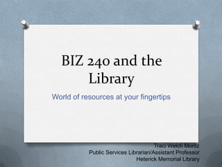 BIZ 240 and the Library World of resources at your fingertips Traci Welch Moritz Public Services Librarian/Assistant Professor Heterick Memorial Library 