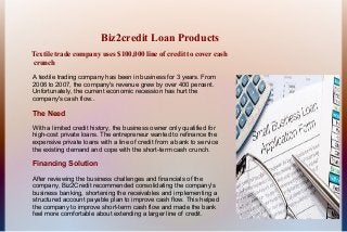 Biz2credit Loan Products
Textile trade company uses $100,000 line of credit to cover cash
crunch

A textile trading company has been in business for 3 years. From
2006 to 2007, the company's revenue grew by over 400 percent.
Unfortunately, the current economic recession has hurt the
company's cash flow..

The Need
With a limited credit history, the business owner only qualified for
high-cost private loans. The entrepreneur wanted to refinance the
expensive private loans with a line of credit from a bank to service
the existing demand and cope with the short-term cash crunch.

Financing Solution
After reviewing the business challenges and financials of the
company, Biz2Credit recommended consolidating the company's
business banking, shortening the receivables and implementing a
structured account payable plan to improve cash flow. This helped
the company to improve short-term cash flow and made the bank
feel more comfortable about extending a larger line of credit.
 