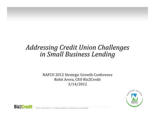 Addressing	Credit	Union	Challenges	
    in	Small	Business	Lending

            NAFCU	2012	Strategic	Growth	Conference
                 Rohit Arora,	CEO	Biz2Credit
                         3/14/2012




   © 2010, Biz2Credit, LLC. All Rights Reserved - Proprietary and Confidential
 
