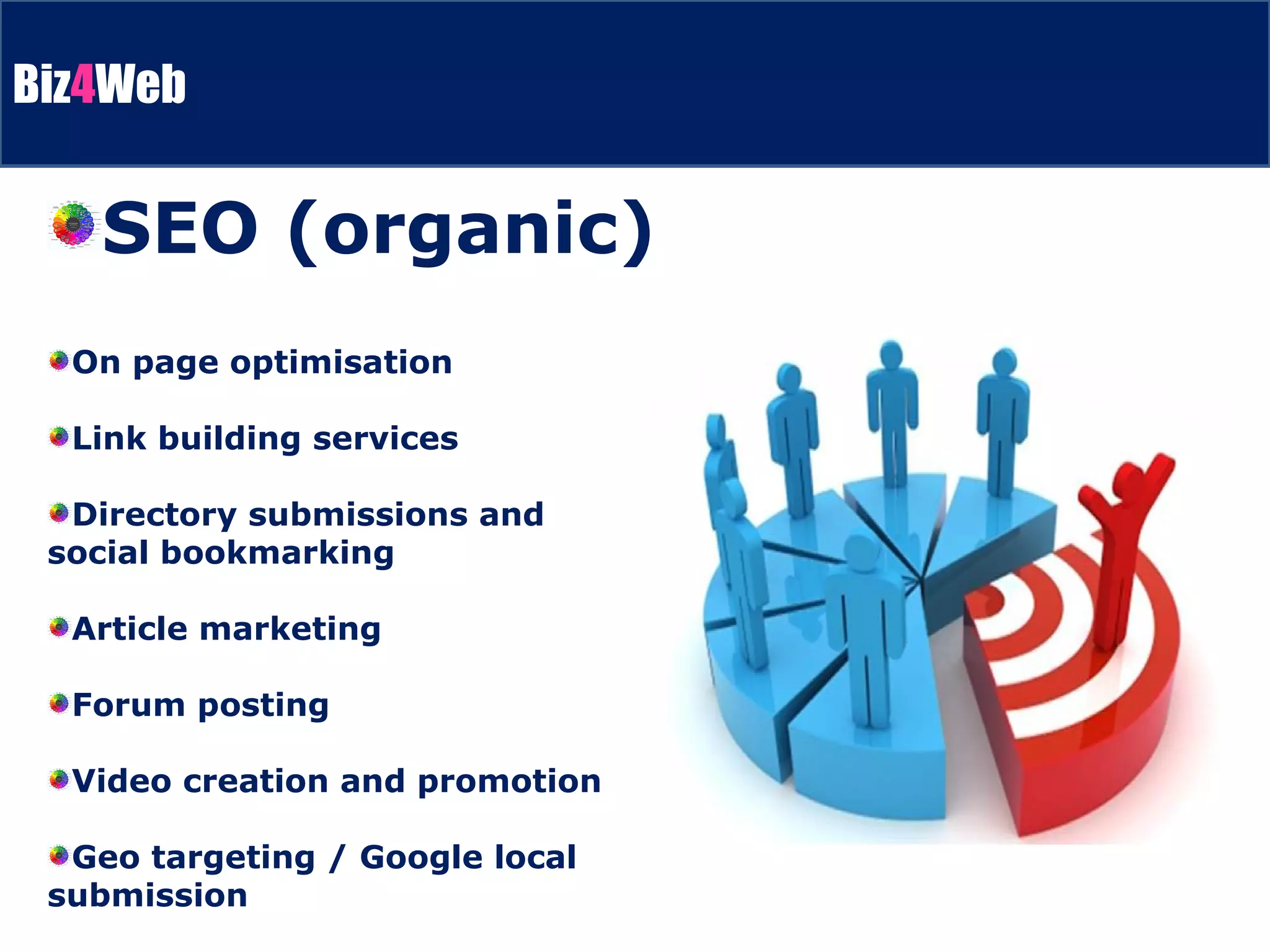 On page optimisation Link building services Directory submissions and social bookmarking Article marketing Forum posting Video creation and promotion Geo targeting / Google local submission SEO (organic) 