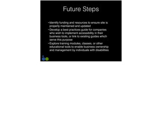 Future Steps
• Identify funding and resources to ensure site is
properly maintained and updated
• Develop a best practices guide for companies
who wish to implement accessibility in their
business tools, or link to existing guides which
serve this purpose
• Explore training modules, classes, or other
educational tools to enable business ownership
and management by individuals with disabilities
 