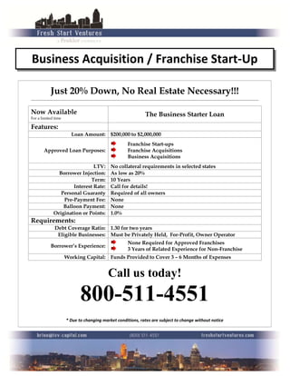 Business Acquisition / Franchise Start-Up
Just 20% Down, No Real Estate Necessary!!!
________________________________________________________________________________________________________________________
Now Available
For a limited time
The Business Starter Loan
Features:
Loan Amount: $200,000 to $2,000,000
Approved Loan Purposes:
Franchise Start-ups
Franchise Acquisitions
Business Acquisitions
LTV: No collateral requirements in selected states
Borrower Injection: As low as 20%
Term: 10 Years
Interest Rate: Call for details!
Personal Guaranty Required of all owners
Pre-Payment Fee: None
Balloon Payment: None
Origination or Points: 1.0%
Requirements:
Debt Coverage Ratio: 1.30 for two years
Eligible Businesses: Must be Privately Held, For-Profit, Owner Operator
Borrower’s Experience:
None Required for Approved Franchises
3 Years of Related Experience for Non-Franchise
Working Capital: Funds Provided to Cover 3 – 6 Months of Expenses
Call us today!
800-511-4551
* Due to changing market conditions, rates are subject to change without notice
 