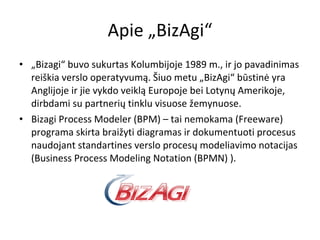 Apie „BizAgi“ „ Bizagi“ buvo sukurtas Kolumbijoje 1989 m., ir jo pavadinimas reiškia verslo operatyvumą. Šiuo metu „BizAgi“ būstinė yra Anglijoje ir jie vykdo veiklą Europoje bei Lotynų Amerikoje, dirbdami su partnerių tinklu visuose žemynuose. Bizagi Process Modeler (BPM) – tai nemokama (Freeware) programa skirta braižyti diagramas ir dokumentuoti procesus naudojant standartines verslo procesų modeliavimo notacijas (Business Process Modeling Notation (BPMN) ). 