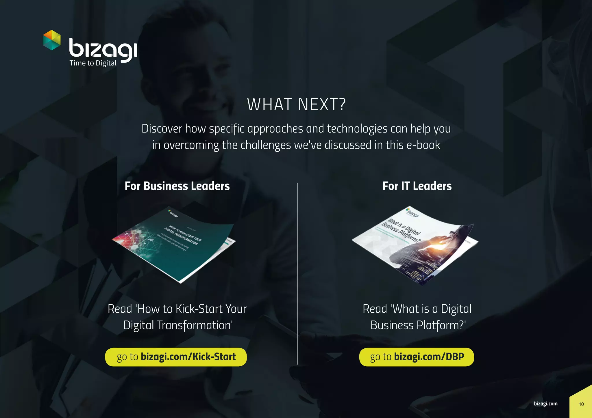 10bizagi.com
How to Create a Timeline for Digital Transformation
Discover how specific approaches and technologies can help you
in overcoming the challenges we've discussed in this e-book
go to bizagi.com/Kick-Start go to bizagi.com/DBP
WHAT NEXT?
10bizagi.com
For Business Leaders
Read 'How to Kick-Start Your
Digital Transformation'
Read 'What is a Digital
Business Platform?'
For IT Leaders
 