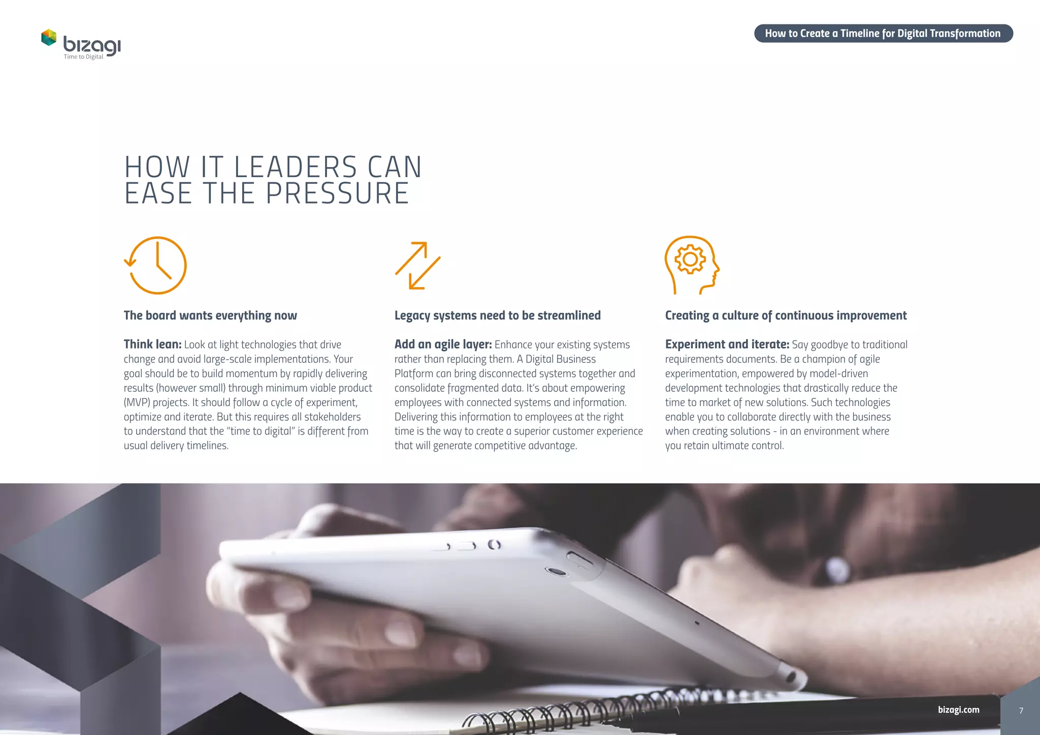 7bizagi.com
How to Create a Timeline for Digital Transformation
The board wants everything now
Think lean: Look at light technologies that drive
change and avoid large-scale implementations. Your
goal should be to build momentum by rapidly delivering
results (however small) through minimum viable product
(MVP) projects. It should follow a cycle of experiment,
optimize and iterate. But this requires all stakeholders
to understand that the “time to digital” is different from
usual delivery timelines.
Legacy systems need to be streamlined
Add an agile layer: Enhance your existing systems
rather than replacing them. A Digital Business
Platform can bring disconnected systems together and
consolidate fragmented data. It’s about empowering
employees with connected systems and information.
Delivering this information to employees at the right
time is the way to create a superior customer experience
that will generate competitive advantage.
Creating a culture of continuous improvement
Experiment and iterate: Say goodbye to traditional
requirements documents. Be a champion of agile
experimentation, empowered by model-driven
development technologies that drastically reduce the
time to market of new solutions. Such technologies
enable you to collaborate directly with the business
when creating solutions - in an environment where
you retain ultimate control.
HOW IT LEADERS CAN
EASE THE PRESSURE
 