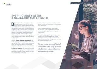 2bizagi.com
How to Create a Timeline for Digital Transformation
EVERY JOURNEY NEEDS
A NAVIGATOR AND A DRIVER
D
igital transformation is like any journey: before
you begin, there has to be a plan. You need a
timeline mapping out what happens when, who
does what, and the key milestones. Crucially, a timeline
must identify the crunch points when you think things
could become difficult. Knowing where the pain points
are likely to be in advance allows you to allocate the
additional time or resource needed to push through
them and prevent the whole project from stalling.
What’s more, the timeline must acknowledge that those
crunch points are going to happen for different people
at different times.
For most, business leaders are the navigators. They
decide where to go and how to get there. Before setting
out, they have to plan a route that avoids hazards and
blocks. They usually provide some direction along
the way, especially if things take an unexpected detour.
IT leaders are the drivers. They are the ones in control
of the actual journey, going in the strategic direction
planned by the business. They are the ones that make
sure you get to where you’re going.
Each has their own unique pressures and will work to
different timelines. Yet transformation is never a simple,
single speed journey.
Some of it will be steady cruising. Some of it will
be a slow crawl. But to reach their destination, both
parties have to perfectly synthesize strategy and
implementation.
The key to this is looking at the digital transformation
timelines of the business leader and the IT leader.
By finding where pressure points occur and devising
solutions to overcome them, the organization as a whole
can get to its destination on time.
The secret to a successful digital
transformation is truly effective
collaboration between business
leaders and IT leaders.
image
 