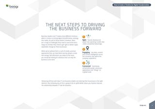 8bizagi.com
How to Create a Timeline for Digital Transformation
1
Agile - Quickly develop and
adopt new operating models that
create competitive advantage.
2
Engaging - Use data, content
and context intelligently across
the moments that define the
customer experience.
3
Connected - Seamlessly
orchestrate people, processes,
applications and “things” on
a global scale.
Business leaders and IT leaders face different timelines
when it comes to turning digital transformation strategy
into reality. As part of those distinct timelines, there
are a range of challenges they need to overcome and a
range of activities they need to get right to deliver rapid,
repeatable change for their businesses.
What we’ve outlined here is a set of simple, practical
approaches that can help these two key players create
real change. But whichever you relate to the most,
you should be looking for solutions that can help the
business to be more:
THE NEXT STEPS TO DRIVING
THE BUSINESS FORWARD
Delivering all three will mean IT and business leaders are steering their businesses in the right
direction. But achieving any of this is going to be an uphill battle unless you improve improve
the relationship between IT and the business.
 