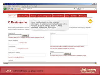 Loja :  administração da praça online Nessa área é possível controlar todas as informações de funcionamento da loja física e online:  Horários ,  taxas de entrega ,  serviços ,  fotos ,  culinárias ,  promoções , entre outras 
