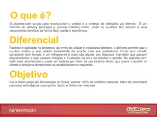O que é? O aiqfome.com surgiu para revolucionar o pedido e a entrega de refeições via internet.  É um website de delivery (entrega) e pick-up (balcão) online, onde os usuários têm acesso a seus restaurantes favoritos de forma fácil, rápida e econômica. Diferencial Rapidez e agilidade no processo: ao invés de utilizar o tradicional telefone, o aiqfome permite que o usuário realize o seu pedido exatamente de acordo com sua preferência. Pizza sem cebola, sanduíche sem tomate e um refrigerante a mais são alguns dos clássicos exemplos que passam despercebidos e que causam irritação e frustração na hora de receber o pedido. No aiqfome.com, todo esse aborrecimento pode ser evitado por meio de um sistema eficaz que grava o pedido do cliente e direciona diretamente ao estabelecimento requerido. Objetivo Ser a maior praça de alimentação do Brasil, atendo 100% do território nacional. Além de concretizar parcerias estratégicas para ganho rápido e efetivo de mercado. Apresentação 