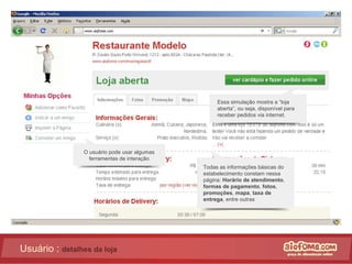 Usuário :  detalhes da loja Essa simulação mostra a “loja aberta”, ou seja, disponível para receber pedidos via internet. Todas as informações básicas do estabelecimento constam nessa página:  Horário de atendimento , formas de pagamento ,  fotos ,  promoções ,  mapa ,  taxa de entrega , entre outras O usuário pode usar algumas ferramentas de interação 