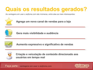 Quais os resultados gerados? As vantagens em usar o aiqfome.com são inúmeras, entre elas as mais interessantes: Faça parte :  vantagens em usar o aiqfome.com Agrega um novo canal de vendas para a loja Gera mais visibilidade e audiência Aumento expressivo e significativo de vendas Criação e veiculação de conteúdo direcionado aos usuários em tempo real  