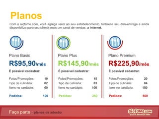 Planos Com o aiqfome.com, você agrega valor ao seu estabelecimento, fortalece seu disk-entrega e ainda disponibiliza para seu cliente mais um canal de vendas:  a internet . Faça parte :  planos de adesão Plano Basic R$95,90 /mês Plano Plus R$145,90 /mês Plano Premium R$225,90 /mês É possível cadastrar : Fotos/Promoções:   10 Tipo de culinária:   02 Itens no cardápio:   60 É possível cadastrar : Fotos/Promoções:    15 Tipo de culinária:   03 Itens no cardápio:   100 É possível cadastrar : Fotos/Promoções:    20 Tipo de culinária:   04 Itens no cardápio:   150 Pedidos:   100 Pedidos:   250 Pedidos:   500 
