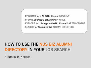 HOW TO USE THE NUS BIZ ALUMNI
DIRECTORY IN YOUR JOB SEARCH
A Tutorial in 7 slides
1.REGISTER for a NUS Biz Alumni ACCOUNT
2.UPDATE your NUS Biz Alumni PROFILE
3.EXPLORE Job Listings in the Biz Alumni CAREER CENTRE
4.SEARCH for Alumni in the ALUMNI DIRECTORY
 