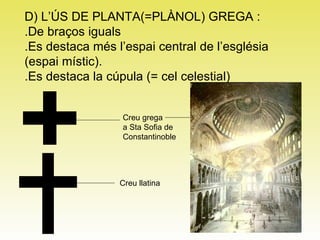 D) L’ÚS DE PLANTA(=PLÀNOL) GREGA : .De braços iguals .Es destaca més l’espai central de l’església  (espai místic). .Es destaca la cúpula (= cel celestial) Creu grega a Sta Sofia de Constantinoble Creu llatina  