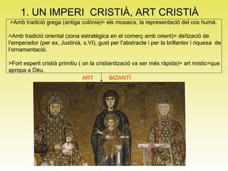 1. UN IMPERI  CRISTIÀ, ART CRISTIÀ >Amb tradició grega (antiga colònia)= els mosaics, la representació del cos humà. >Amb tradició oriental (zona estratègica en el comerç amb orient)= deïtzació de  l’emperador (per ex, Justinià, s.VI), gust per l’abstracte i per la brillantor i riquesa  de  l’ornamentació. >Fort esperit cristià primitiu ( on la cristianització va ser més ràpida)= art místic=que  apropa a Déu. ART BIZANTÍ 