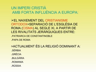 UN IMPERI CRISTIÀ AMB FORTA INFLUÈNCIA A EUROPA: EL NAIXEMENT DEL  CRISTIANISME   ORTODOX =SEPARACIÓ DE L’ESGLÉSIA DE ROMA ( CISMA ) AL SEGLE XI, A PARTIR DE LES RIVALITATS JERÀRQUIQUES ENTRE: . PATRIARCA DE CONSTANTINOBLE . PAPA DE ROMA >ACTUALMENT ÉS LA RELIGIÓ DOMINANT A: . SÈRBIA . GRÈCIA . BULGÀRIA . ROMANIA . RÚSSIA 