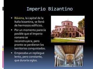 Imperio Bizantino
 Rávena, la capital de la
  Italia bizantina, se llenó
  de hermosos edificios.
 Por un momento parecía
  posible que el Imperio
  romano se
  reconstruyera, pero
  pronto se perdieron los
  territorios conquistados.
 Empezaba un repliegue
  lento, pero constante,
  que duraría siglos.
 