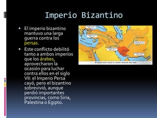 Imperio Bizantino
 El imperio bizantino
  mantuvo una larga
  guerra contra los
  persas.
 Este conflicto debilitó
  tanto a ambos imperios
  que los árabes,
  aprovecharon la
  ocasión para luchar
  contra ellos en el siglo
  VII: el Imperio Persa
  cayó, pero el bizantino
  sobrevivió, aunque
  perdió importantes
  provincias, como Siria,
  Palestina o Egipto.
 