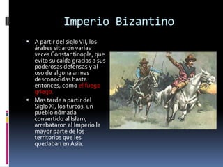 Imperio Bizantino
 A partir del siglo VII, los
  árabes sitiaron varias
  veces Constantinopla, que
  evito su caída gracias a sus
  poderosas defensas y al
  uso de alguna armas
  desconocidas hasta
  entonces, como el fuego
  griego.
 Mas tarde a partir del
  Siglo XI, los turcos, un
  pueblo nómada
  convertido al Islam,
  arrebataron al Imperio la
  mayor parte de los
  territorios que les
  quedaban en Asia.
 